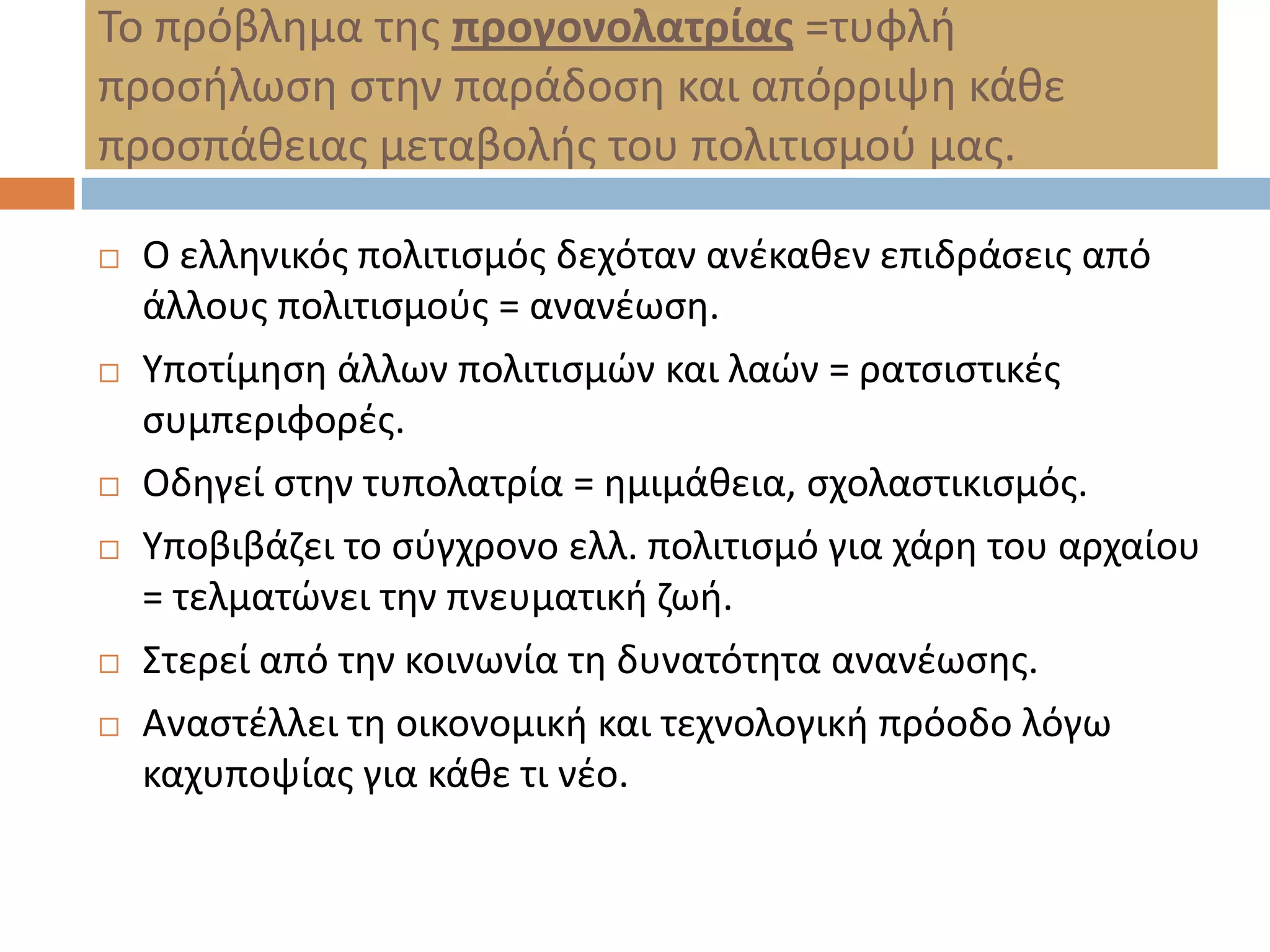 Σο πρόβλθμα τθσ προγονολατρίας =τυφλι
προςιλωςθ ςτθν παράδοςθ και απόρριψθ κάκε
προςπάκειασ μεταβολισ του πολιτιςμοφ μασ.

   Ο ελλθνικόσ πολιτιςμόσ δεχόταν ανζκακεν επιδράςεισ από
    άλλουσ πολιτιςμοφσ = ανανζωςθ.
   Τποτίμθςθ άλλων πολιτιςμϊν και λαϊν = ρατςιςτικζσ
    ςυμπεριφορζσ.
   Οδθγεί ςτθν τυπολατρία = θμιμάκεια, ςχολαςτικιςμόσ.
   Τποβιβάηει το ςφγχρονο ελλ. πολιτιςμό για χάρθ του αρχαίου
    = τελματϊνει τθν πνευματικι ηωι.
   ΢τερεί από τθν κοινωνία τθ δυνατότθτα ανανζωςθσ.
   Αναςτζλλει τθ οικονομικι και τεχνολογικι πρόοδο λόγω
    καχυποψίασ για κάκε τι νζο.
 