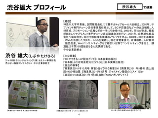 渋谷雄大 プロフィール                                                      渋谷雄大              で検索



                                 【経歴】
                                 神奈川大学卒業後、訪問販売会社にて最年少トップセールスを樹立。2002年、サ
                                 プリメント専門チェーン店の事業責任者として、ＳＣや百貨店などへの出店戦略、人
                                 材育成、プロモーション・広報などを一手に引き受ける。2003年、同社が倒産、経営
                                 幹部としてサプリメント専門チェーン店の譲渡交渉を行い、2004年、自然派化粧品
                                 会社へ吸収合併。同社で感動接客実践のノウハウを学ぶ。2005年、同社を退職後
                                 、Ｗｅｂを活用したプロモーションを実践し、現在は営業強化、店舗戦略、人材育成
                                 、販売促進、Ｗｅｂコンサルティングなど幅広い分野でコンサルティングを行う。 講
                                 演数は年間150回を超える人気講師である。
                                 中小企業診断士

渋谷 雄大（しぶや たけひろ）                  【主な著書】
ジャイロ総合コンサルティング（株）セミナー事業部長
                                 『3日でできる LLP設立ガイド』（日本実業出版社）
売らない販促コンサルタント 中小企業診断士            『日本版LLC(合同会社)はこうつくる』（日本実業出版社）
                                 【直近の執筆】
                                 『商業界』2011年10月号 集客3倍ザクザク集客200 『商業界』2011年5月号 売上挽
                                 回100の特効薬 『商業界』2010年8月号 ジャストイン販促のススメ ほか
                                 【直近のＴＶ出演】2011年7月8日放映 『KBNいきいきワイド』




『商業界』2011年5月号 売上挽回100の特効薬   『商業界』2010年8月号 ジャストイン販促のススメ   2011年7月8日放映『KBNいきいきワイド』

                                              4
 