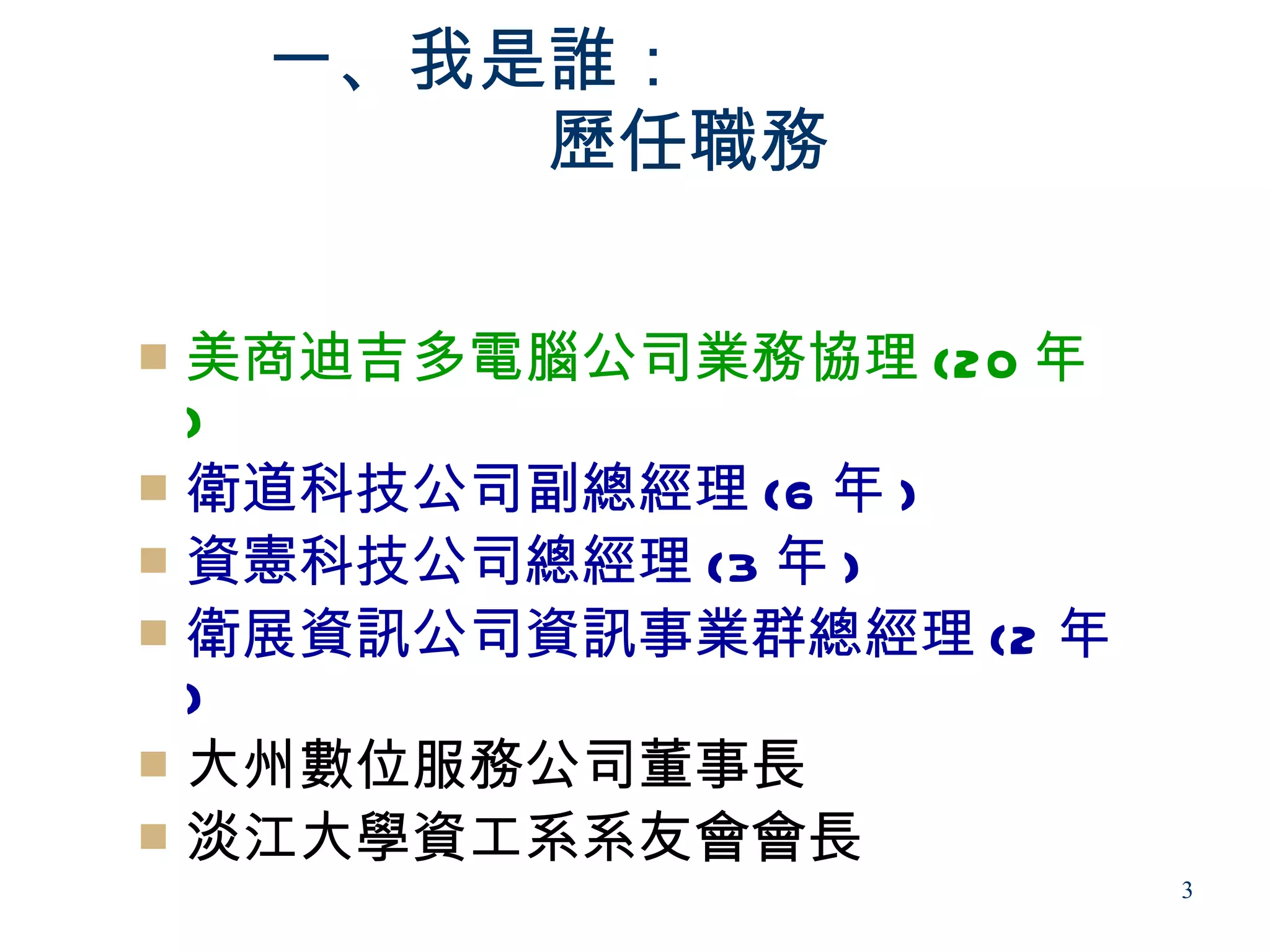一、我是誰：
    　　　　歷任職務

 美商迪吉多電腦公司業務協理 (20 年
  )
 衛道科技公司副總經理 (6 年 )
 資憲科技公司總經理 (3 年 )
 衛展資訊公司資訊事業群總經理 (2 年
  )
 大州數位服務公司董事長
 淡江大學資工系系友會會長
                        3
 