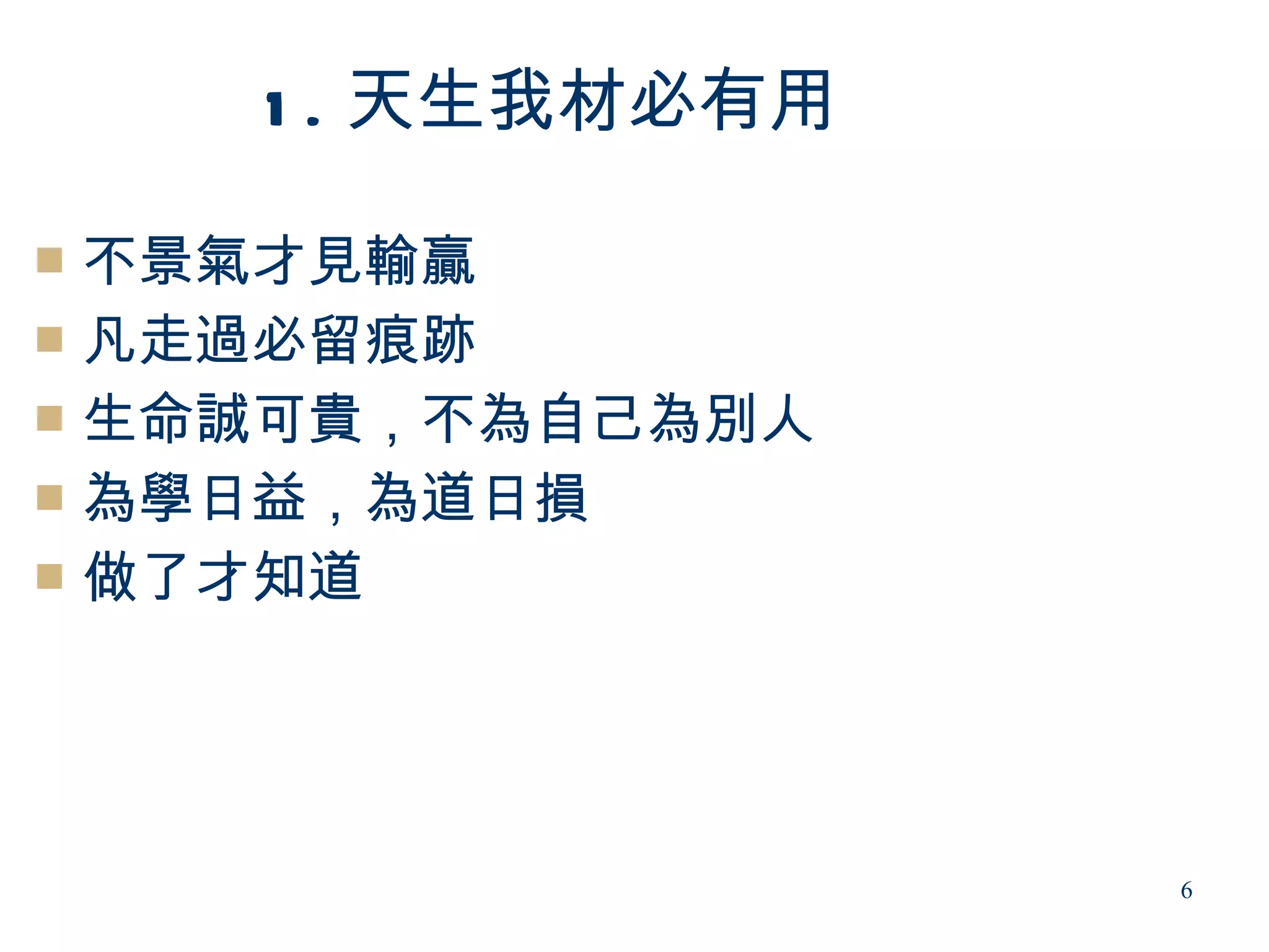 1 . 天生我材必有用

 不景氣才見輸贏
 凡走過必留痕跡
 生命誠可貴，不為自己為別人
 為學日益，為道日損
 做了才知道




                  6
 