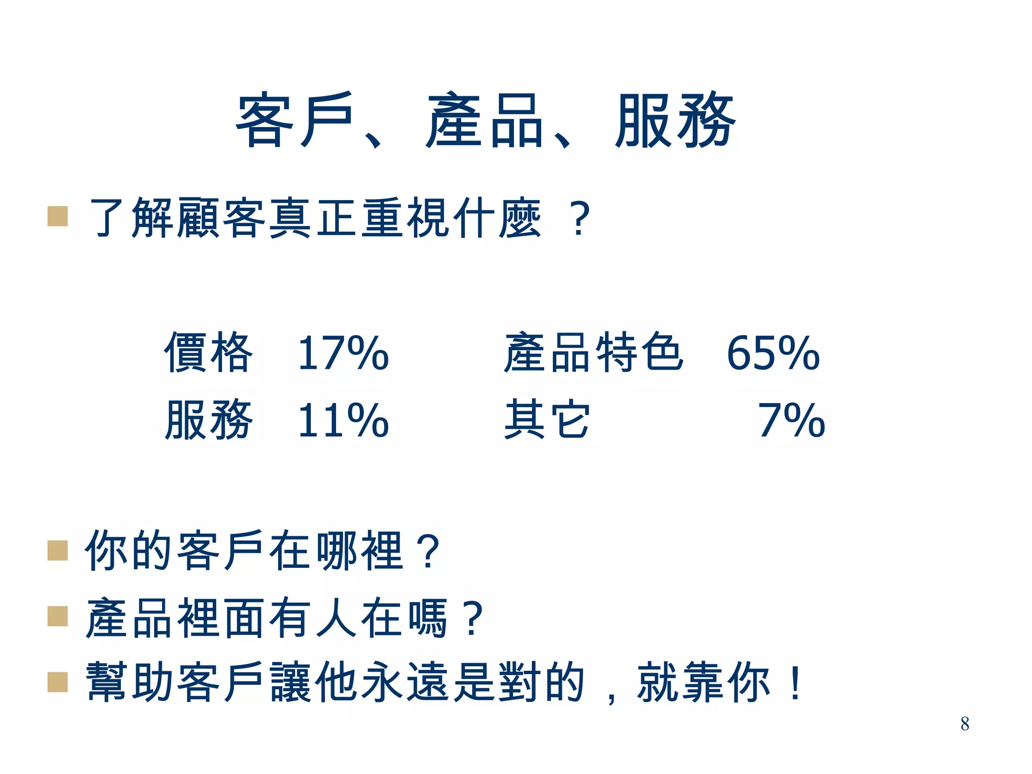 客戶、產品、服務
   了解顧客真正重視什麼 ?

     價格 17%   產品特色 65%
     服務 11%   其它    7%

 你的客戶在哪裡？
 產品裡面有人在嗎 ?
 幫助客戶讓他永遠是對的，就靠你！
                         8
 