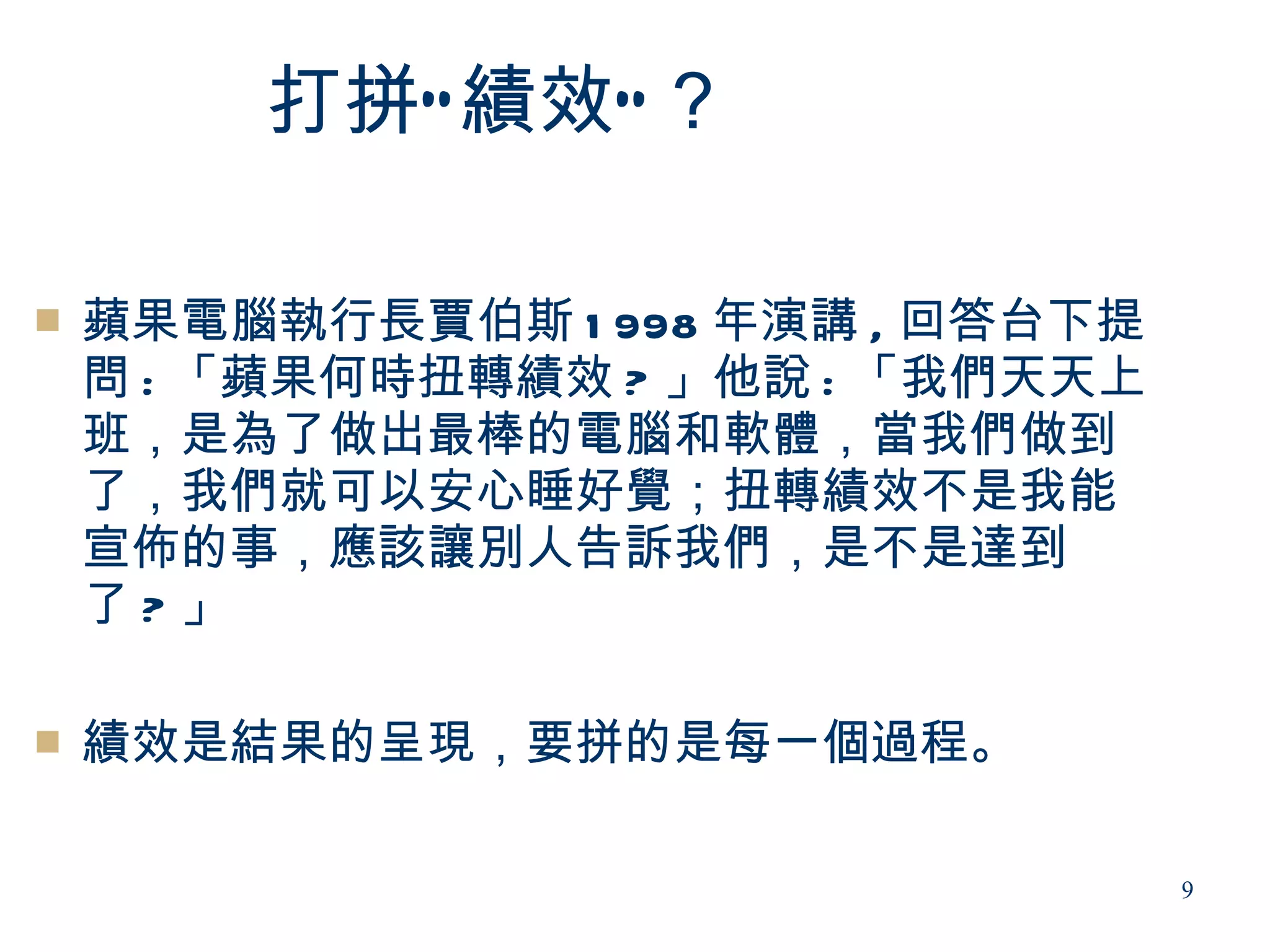 打拼“ 績效” ？

   蘋果電腦執行長賈伯斯 1 998 年演講 , 回答台下提
    問 : 「蘋果何時扭轉績效 ? 」他說 : 「我們天天上
    班，是為了做出最棒的電腦和軟體，當我們做到
    了，我們就可以安心睡好覺；扭轉績效不是我能
    宣佈的事，應該讓別人告訴我們，是不是達到
    了?」

   績效是結果的呈現，要拼的是每一個過程。

                                   9
 