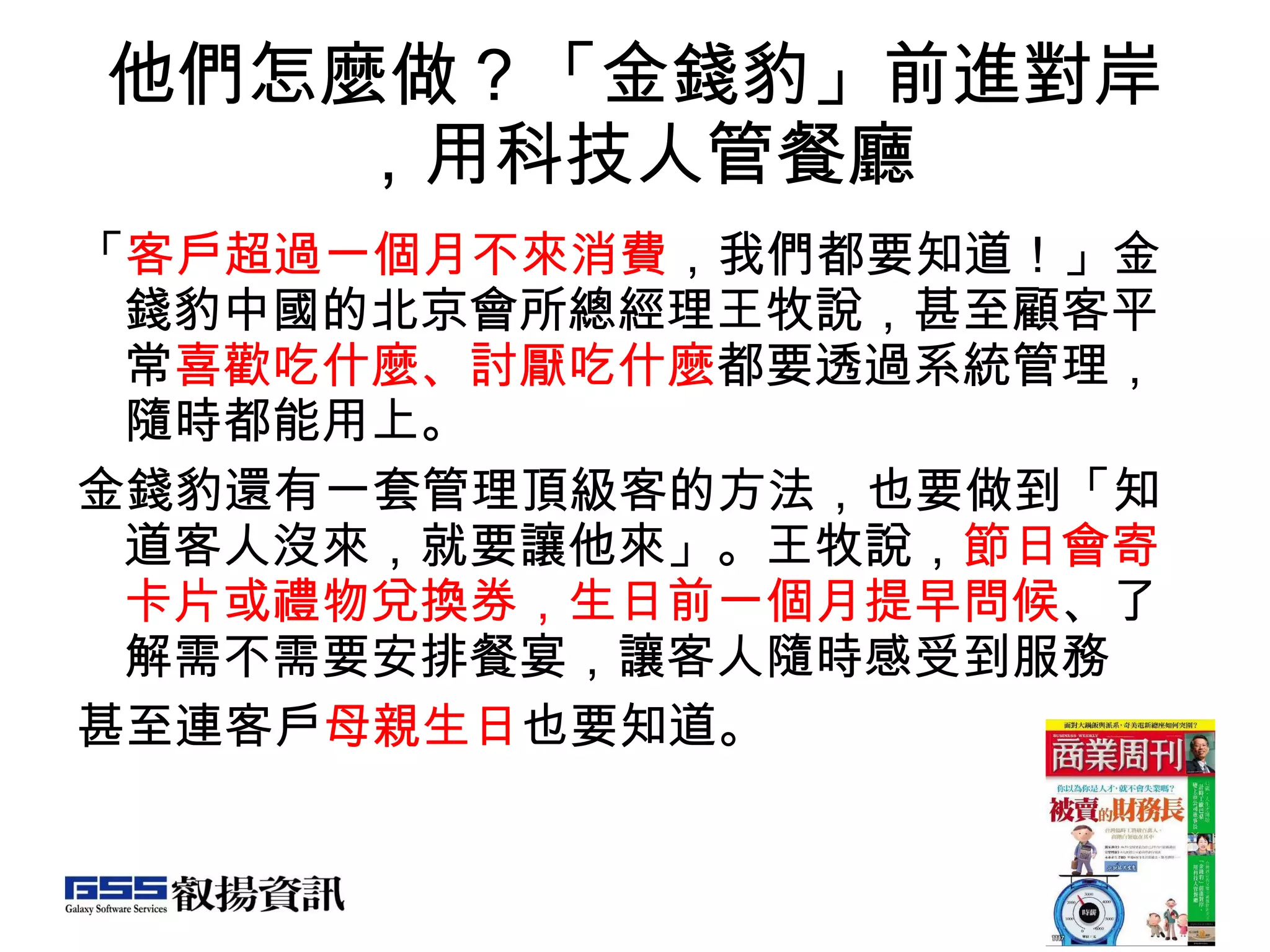 他們怎麼做？「金錢豹」前進對岸，用科技人管餐廳 「 客戶超過一個月不來消費 ，我們都要知道！」金錢豹中國的北京會所總經理王牧說，甚至顧客平常 喜歡吃什麼、討厭吃什麼 都要透過系統管理，隨時都能用上。 金錢豹還有一套管理頂級客的方法，也要做到「知道客人沒來，就要讓他來」。王牧說， 節日會寄卡片或禮物兌換券，生日前一個月提早問候 、了解需不需要安排餐宴，讓客人隨時感受到服務 甚至連客戶 母親生日 也要知道。  
