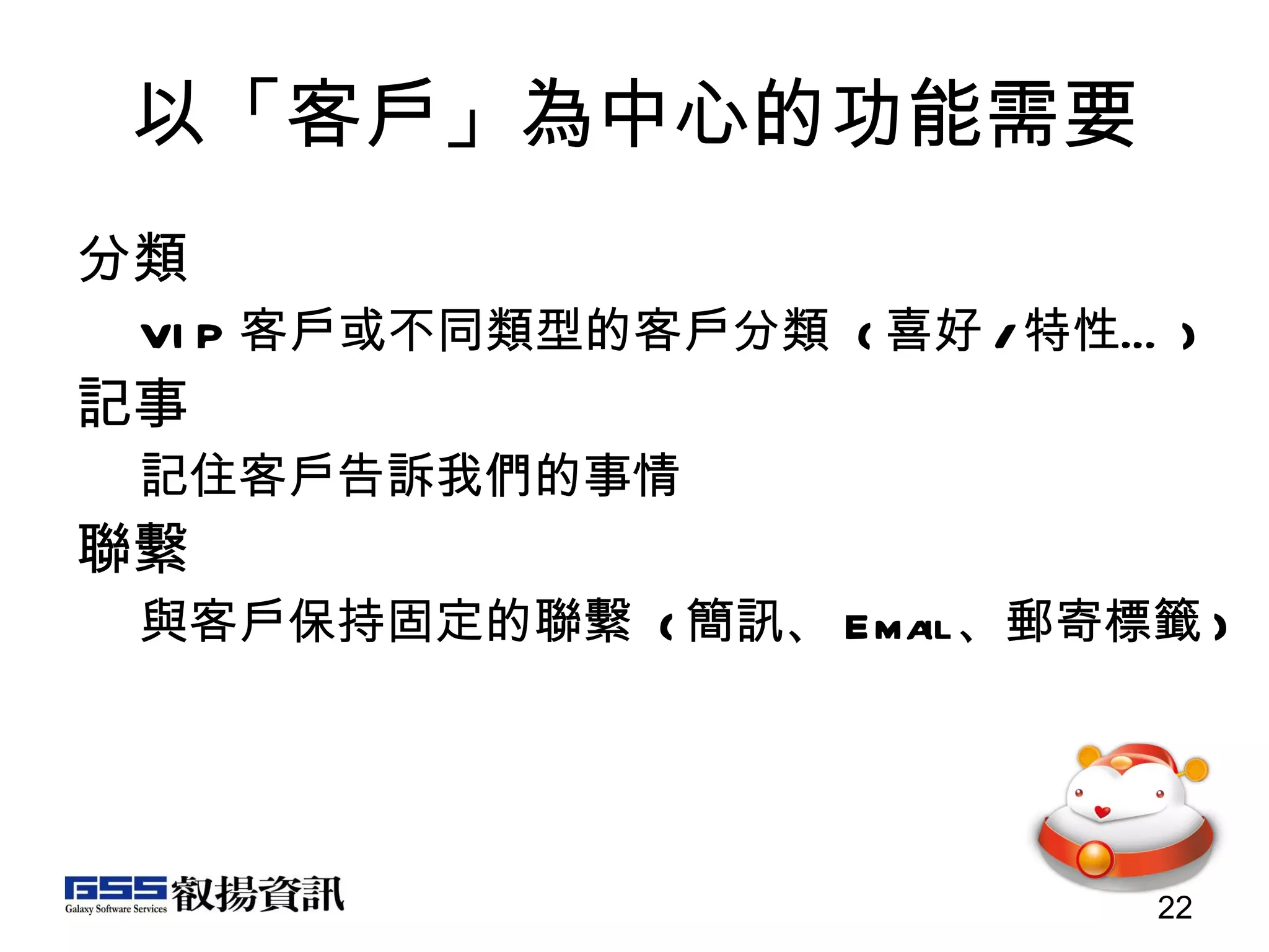 以「客戶」為中心的功能需要 分類 VIP 客戶或不同類型的客戶分類  ( 喜好 / 特性… ) 記事  記住客戶告訴我們的事情 聯繫  與客戶保持固定的聯繫  ( 簡訊、 Email 、郵寄標籤 ) 