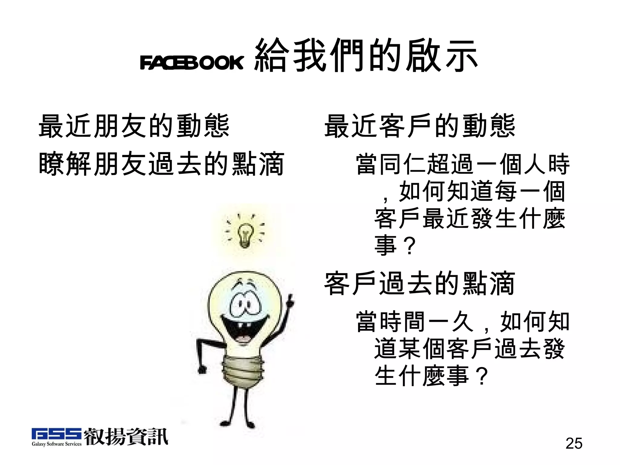 facebook 給我們的啟示 最近朋友的動態 瞭解朋友過去的點滴 最近客戶的動態 當同仁超過一個人時，如何知道每一個客戶最近發生什麼事？ 客戶過去的點滴 當時間一久，如何知道某個客戶過去發生什麼事？ 