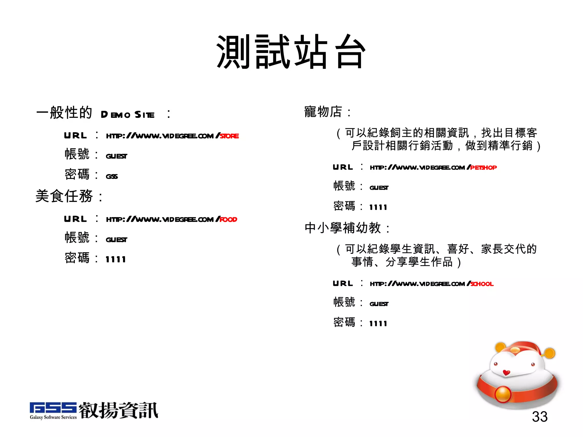 測試站台 一般性的  Demo Site  ： URL ： http://www.videgree.com/ store 帳號： guest 密碼： gss 美食任務： URL ： http://www.videgree.com/ food 帳號： guest 密碼： 1111 寵物店： （可以紀錄飼主的相關資訊，找出目標客戶設計相關行銷活動，做到精準行銷） URL ： http://www.videgree.com/ petshop 帳號： guest 密碼： 1111 中小學補幼教： （可以紀錄學生資訊、喜好、家長交代的事情、分享學生作品） URL ： http://www.videgree.com/ school 帳號： guest 密碼： 1111 