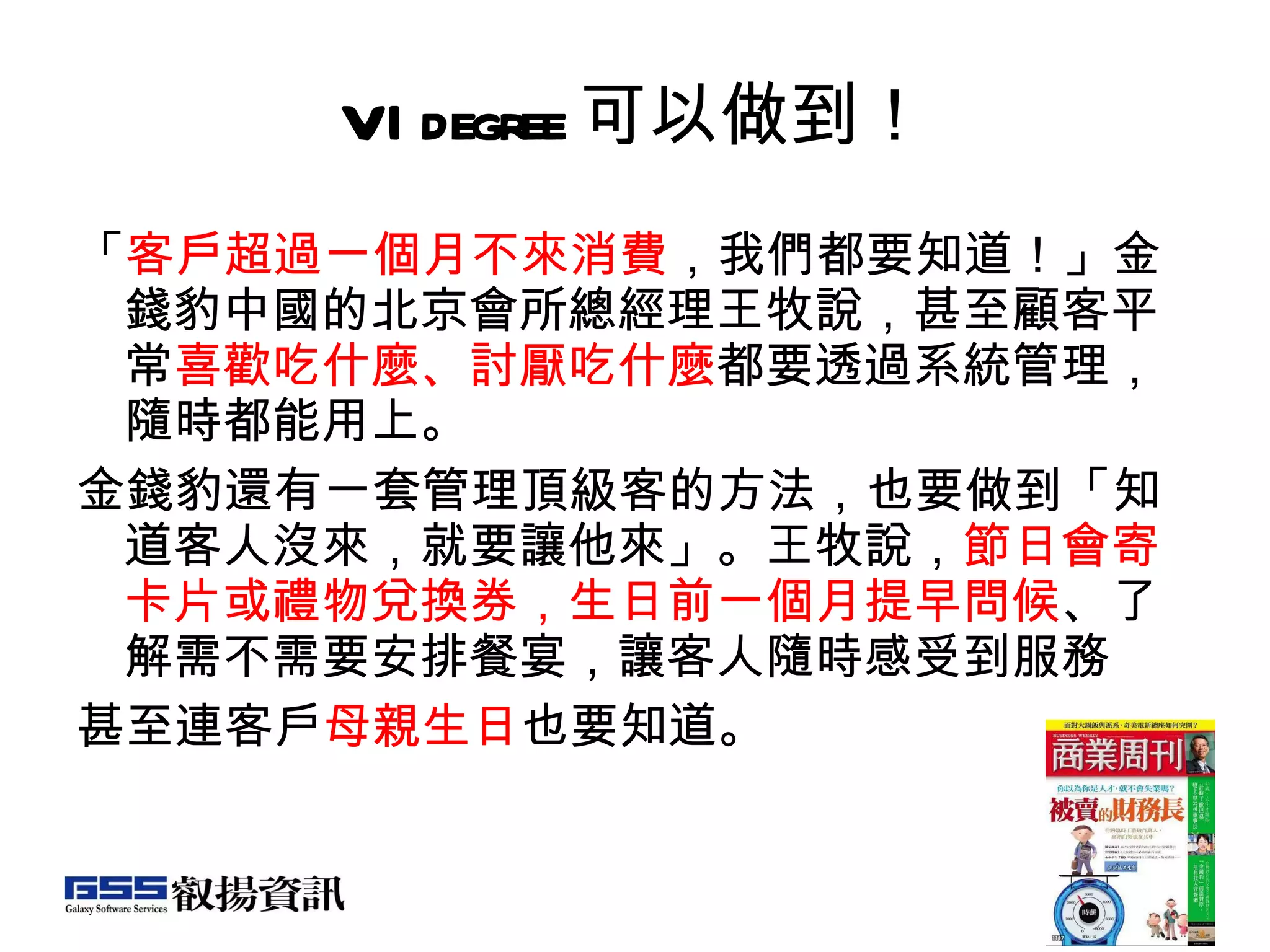 VIdegree 可以做到！ 「 客戶超過一個月不來消費 ，我們都要知道！」金錢豹中國的北京會所總經理王牧說，甚至顧客平常 喜歡吃什麼、討厭吃什麼 都要透過系統管理，隨時都能用上。 金錢豹還有一套管理頂級客的方法，也要做到「知道客人沒來，就要讓他來」。王牧說， 節日會寄卡片或禮物兌換券，生日前一個月提早問候 、了解需不需要安排餐宴，讓客人隨時感受到服務 甚至連客戶 母親生日 也要知道。  