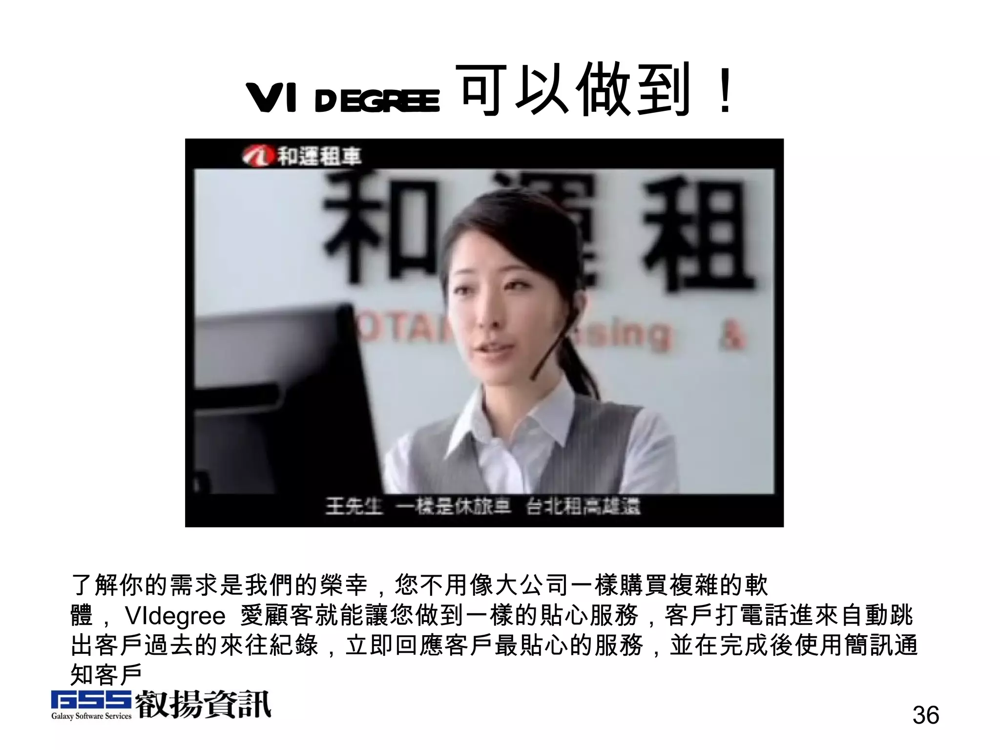 VIdegree 可以做到！ 了解你的需求是我們的榮幸，您不用像大公司一樣購買複雜的軟體， VIdegree  愛顧客就能讓您做到一樣的貼心服務，客戶打電話進來自動跳出客戶過去的來往紀錄，立即回應客戶最貼心的服務，並在完成後使用簡訊通知客戶 