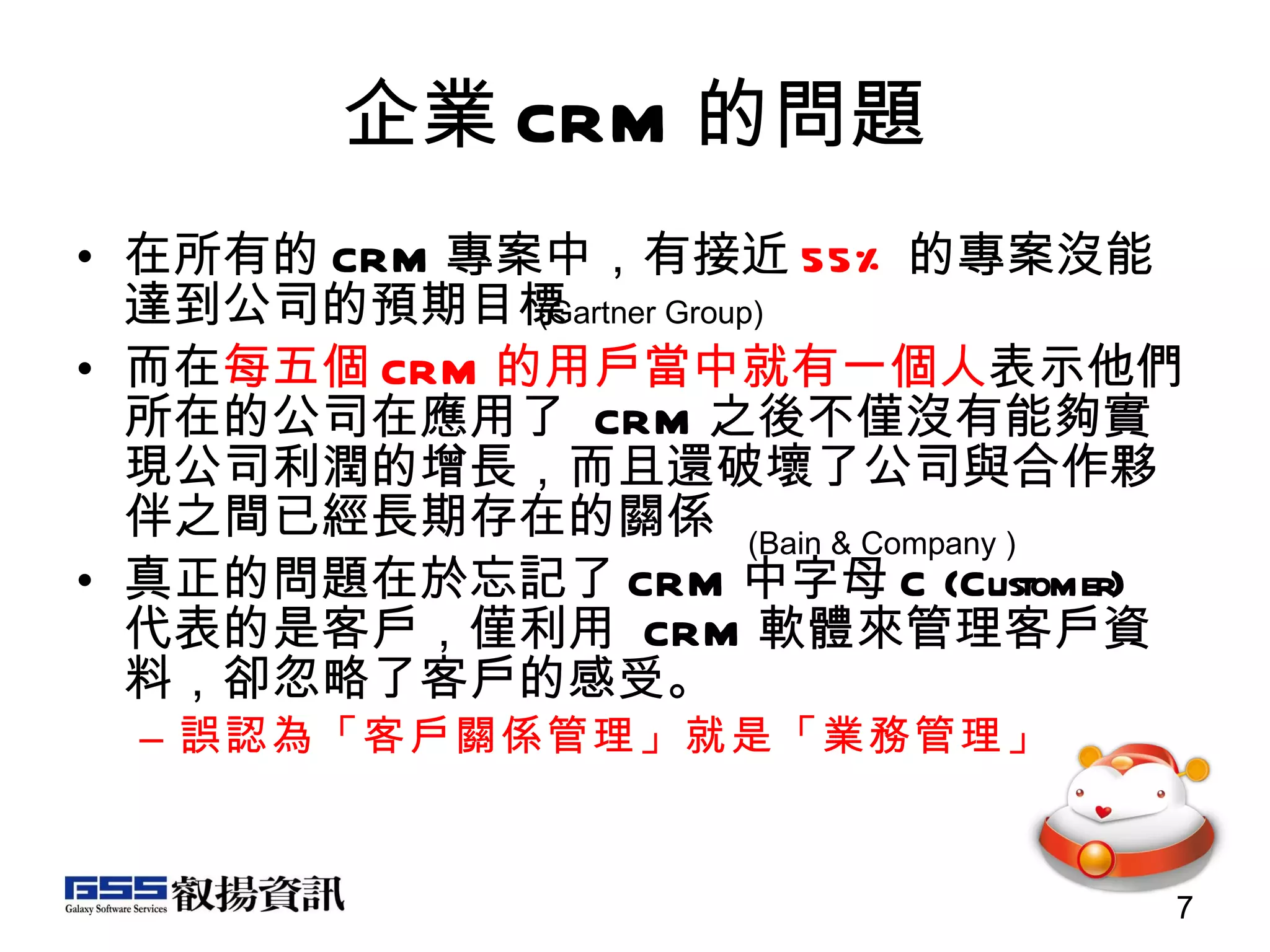 企業 CRM 的問題 在所有的 CRM 專案中，有接近 55% 的專案沒能達到公司的預期目標 而在 每五個 CRM 的用戶當中就有一個人 表示他們所在的公司在應用了  CRM 之後不僅沒有能夠實現公司利潤的增長，而且還破壞了公司與合作夥伴之間已經長期存在的關係 真正的問題在於忘記了 CRM 中字母 C (Customer)  代表的是客戶，僅利用  CRM 軟體來管理客戶資 料，卻忽略了客戶的感受。 誤認為「客戶關係管理」就是「業務管理」 (Gartner Group)  (Bain & Company )  