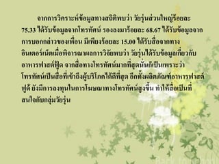 จากการวิคราะห์ ข้อมูลทางสถิติพบว่ า วัยรุ่นส่ วนใหญ่ ร้อยละ
75.33 ได้ รับข้ อมูลจากโทรทัศน์ รองลงมาร้ อยละ 68.67 ได้ รับข้ อมูลจาก
การบอกกล่าวของเพือน มีเพียงร้ อยละ 15.00 ได้ รับสื่ อจากทาง
                            ่
อินเตอร์ เน็ตเมื่อพิจารณาผลการวิจัยพบว่ า วัยรุ่นได้ รับข้ อมูลเกียวกับ
                                                                      ่
อาหารฟาสต์ ฟู้ด จากสื่ อทางโทรทัศน์ มากทีสุดนั่นก็เป็ นเพราะว่ า
                                                  ่
โทรทัศน์ เป็ นสื่ อทีเ่ ข้ าถึงผู้บริโภคได้ ดทสุด อีกทั้งผลิตภัณฑ์ อาหารฟาสต์
                                             ี ่ี
ฟูด้ ยังมีการลงทุนในการโฆษณาทางโทรทัศน์ สูงขึน ทาให้ สื่อเป็ นที่
                                                          ้
สนใจกับกลุ่มวัยรุ่น
 