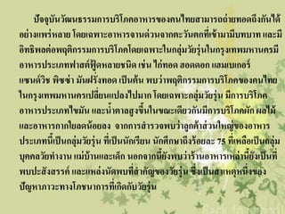 ปัจจุบันวัฒนธรรมการบริโภคอาหารของคนไทยสามารถถ่ ายทอดถึงกันได้
อย่ างแพร่ หลาย โดยเฉพาะอาหารจานด่ วนจากตะวันตกที่เข้ ามามีบทบาท และมี
อิทธิพลต่ อพฤติกรรมการบริโภคโดยเฉพาะในกลุ่มวัยรุ่นในกรุงเทพมหานครมี
อาหารประเภทฟาสต์ ฟู้ดหลายชนิด เช่ น ไก่ทอด ฮอดดอก แฮมเบเกอร์
แซนด์ วช พิซซ่ า มันฝรั่งทอด เป็ นต้ น พบว่ าพฤติกรรมการบริโภคของคนไทย
        ิ
ในกรุงเทพมหานครเปลียนแปลงไปมาก โดยเฉพาะกลุ่มวัยรุ่น มีการบริโภค
                           ่
อาหารประเภทไขมัน และนาตาลสู งขึนในขณะเดียวกันมีการบริโภคผัก ผลไม้
                                ้          ้
และอาหารกากใยลดน้ อยลง จากการสารวจพบว่ าลูกค้ าส่ วนใหญ่ ของอาหาร
ประเภทนีเ้ ป็ นกลุ่มวัยรุ่น ที่เป็ นนักเรียน นักศึกษาถึงร้ อยละ 75 ทีเ่ หลือเป็ นกลุ่ม
บุคคลวัยทางาน แม่ บ้านและเด็ก นอกจากนียงพบว่ าร้ านอาหารเหล่านียงเป็ นที่
                                                ้ั                          ้ั
พบปะสั งสรรค์ และแหล่งนัดพบทีสาคัญของวัยรุ่น ซึ่งเป็ นสาเหตุหนึ่งของ
                                       ่
ปัญหาภาวะทางโภชนาการทีเ่ กิดกับวัยรุ่น
 
