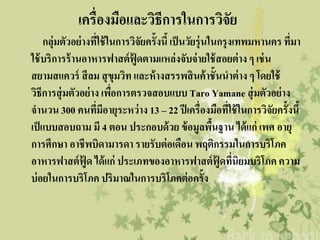 ๶ครื่องมือและวิธีการใȨารวิจัย
    กลุ่มตัวอย่ างทีใช้ ในการวิจัยครั้งนี้ เป็ นวัยรุ่นในกรุงเทพมหานคร ทีมา
                      ่                                                  ่
ใช้ บริการร้ านอาหารฟาสต์ ฟู้ดตามแหล่งจับจ่ ายใช้ สอยต่ าง ๆ เช่ น
สยามสแควร์ สี ลม สุ ขุมวิท และห้ างสรรพสิ นค้ าชั้นนาต่ าง ๆ โดยใช้
วิธีการสุ่ มตัวอย่ าง เพือการตรวจสอบแบบ Taro Yamane สุ่ มตัวอย่ าง
                         ่
จานวน 300 คนทีมีอายุระหว่ าง 13 – 22 ปี เครื่องมือที่ใช้ ในการวิจัยครั้งนี้
                    ่
เป็ แบบสอบถาม มี 4 ตอน ประกอบด้ วย ข้ อมูลพืนฐาน ได้ แก่ เพศ อายุ
                                                        ้
การศึกษา อาชีพบิดามารดา รายรับต่ อเดือน พฤติกรรมในการบริโภค
อาหารฟาสต์ ฟู้ด ได้ แก่ ประเภทของอาหารฟาสต์ ฟู้ดทีนิยมบริโภค ความ
                                                             ่
บ่ อยในการบริโภค ปริมาณในการบริโภคต่ อครั้ง
 