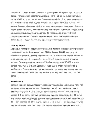 талбайн 87,3 хувь манай орны нутаг дэвсгэрийн 28 хувийг тус тус эзэлж
байна. Голын эхний хэсэгт гульдиралын єргєн 60-70 м, салаа татуурын
єргєн 10-25 м, усны гvн харгиа боргио газраа 0,5-1,5 м, цээл цvнхэлдээ
2,5-3,0 м байснаа адаг руугаа гульдиралын єргєн 100-250 м, усны гvн
харгиа боргиотой газраа 1,0-2,0 м, цээл цvнхэлдээ 4-5 м хvрдэг. Сэлэнгэ
мєрєн усны найрлага, химийн бvтцээр манай орны томоохон голууд дотор
хамгийн их эрдэсжилтэйд тооцогдох ба гидрокарбонатын ус бvхий
голуудад хамаарна. Сэлэнгэ мєрєнд манай орны томоохон гол мєрєд
болох Дэлгэр, Идэр, Хануй, Эг, Орхон зэрэг голууд цутгана.

Дэлгэр мєрєн
Дархадын хотгорын баруунаа орших Улаантайгын єврєєс эх авч урсах энэ
голын нийт урт 445 км, усны унал 2200 м бєгєєд 26640 хавт.дєр.км
талбайгаас усжина. Дэлгэр мєрний эх 3300 м vнэмлэхvй єндєрт оршихын
зэрэгцээгээр эртний мєсдєлийн морен бvхий тэвшин хєндий дундуур
урсана. Голын гульдирал эхэндээ 25-40 м, адагруугаа 50-100 м єргєн
бєгєєд усны гvн 0,5-2,5 м, урсгалын хурд 0,2-2 м/сек-иийн хооронд
хэлбэлзэнэ. Дэлгэр мєрєнд том жижиг олон гол горхи цутгадгаас нилээд
томоохон нь дунд Тарис /75 км/, Бэлтэс / 92 км/, Бvгсэйн гол /110 км/
болно.

Хануйн гол
Сэлэнгэ мєрний баруун гарын томоохон цутгал болох энэ гол Хангайн гол
нурууны араас эх авч урсана. Тvvний урт нь 421 км, талбайн хэмжээ
14620 хавт.дєр.км болно. Хануйн голын хєндий Хvнvйн голын билчир
хvртэл 1-3 км єргєн хэсгvvд салаавчлаж тvvнээс доошлоход 20-30 м гvн
эгц хvрмэн хавцал дундуур урсана. Гульдиралын єргєн эхний хэсэгтээ 20-
30 м бол адагтаа 50-80 м хvртэл єргєснє. Усны гvн ч мєн адил адагруугаа
нэмэгдэж зарим цээл цvнхэлд 2,5 м болно. Урсгалын дундаж хурд 1,2
 