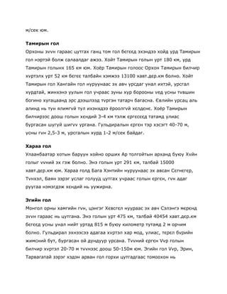 м/сек юм.

Тамирын гол
Орхоны зvvн гараас цутгах ганц том гол бєгєєд эхэндээ хойд урд Тамирын
гол нэртэй болж салаалдаг ажээ. Хойт Тамирын голын урт 180 км, урд
Тамирын голынх 165 км юм. Хоѐр Тамирын голоос Орхон Тамирын билчир
хvртэлх урт 52 км бєгєє талбайн хэмжээ 13100 хавт.дєр.км болно. Хойт
Тамирын гол Хангайн гол нуруунаас эх авч урсдаг унал ихтэй, урсгал
хурдтай, жинхэнэ уулын гол учраас зуны хур борооны vед усны тvвшин
богино хугацаанд эрс дээшлээд тvргэн татарч багасна. Євлийн урсац аль
алинд нь тун ялимгvй тул ихэнхдээ ѐроолгvй хєлдєнє. Хоѐр Тамирын
билчирээс доош голын хєндий 3-4 км тэлж єргєсєєд татамд улиас
бургасан шугуй шигvv ургана. Гульдиралын єргєн тэр хэсэгт 40-70 м,
усны гvн 2,5-3 м, урсгалын хурд 1-2 м/сек байдаг.


Хараа гол
Улаанбаатар хотын баруун хойно орших Ар толгойтын арханд буюу Хvйн
голыг vvний эх гэж болно. Энэ голын урт 291 км, талбай 15000
хавт.дєр.км юм. Хараа голд Бага Хэнтийн нуруунаас эх авсан Сєгнєгєр,
Тvнхэл, Баян зэрэг услаг голууд цутгах учраас голын єргєн, гvн адаг
руугаа нэмэгдэж хєндий нь уужирна.


Эгийн гол
Монгол орны хамгийн гvн, цэнгэг Хєвсгєл нуураас эх авч Сэлэнгэ мєрєнд
зvvн гараас нь цутгана. Энэ голын урт 475 км, талбай 40454 хавт.дєр.км
бєгєєд усны унал нийт уртад 815 м буюу километр тутамд 2 м орчим
болно. Гульдирал эхнээсээ адагаа хvртэл хар мод, улиас, тєрєл бvрийн
жимсний бут, бургасан ой дундуур урсана. Тvvний єргєн Vvр голын
билчир хvртэл 20-70 м тvvнээс доош 50-150м юм. Эгийн гол Vvр, Эрин,
Тарвагатай зэрэг хэдэн арван гол горхи цутгадгаас томоохон нь
 