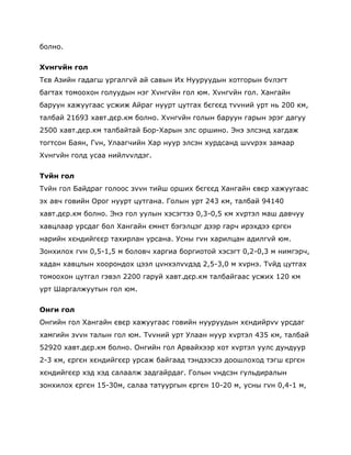 болно.

Хvнгvйн гол
Тєв Азийн гадагш ургалгvй ай савын Их Нууруудын хотгорын бvлэгт
багтах томоохон голуудын нэг Хvнгvйн гол юм. Хvнгvйн гол. Хангайн
баруун хажуугаас усжиж Айраг нуурт цутгах бєгєєд тvvний урт нь 200 км,
талбай 21693 хавт.дєр.км болно. Хvнгvйн голын баруун гарын эрэг дагуу
2500 хавт.дєр.км талбайтай Бор-Харын элс оршино. Энэ элсэнд хагдаж
тогтсон Баян, Гvн, Улаагчийн Хар нуур элсэн хурдсанд шvvрэх замаар
Хvнгvйн голд усаа нийлvvлдэг.


Тvйн гол
Тvйн гол Байдраг голоос зvvн тийш орших бєгєєд Хангайн євєр хажуугаас
эх авч говийн Орог нуурт цутгана. Голын урт 243 км, талбай 94140
хавт.дєр.км болно. Энэ гол уулын хэсэгтээ 0,3-0,5 км хvртэл маш давчуу
хавцлаар урсдаг бол Хангайн ємнєт бэгэлцэг дээр гарч ирэхдээ єргєн
нарийн хєндийгєєр тахирлан урсана. Усны гvн харилцан адилгvй юм.
Зонхилох гvн 0,5-1,5 м боловч харгиа боргиотой хэсэгт 0,2-0,3 м нимгэрч,
хадан хавцлын хоорондох цээл цvнхэлvvдэд 2,5-3,0 м хvрнэ. Тvйд цутгах
томоохон цутгал гэвэл 2200 гаруй хавт.дєр.км талбайгаас усжих 120 км
урт Шаргалжуутын гол юм.


Онги гол
Онгийн гол Хангайн євєр хажуугаас говийн нууруудын хєндийрvv урсдаг
хамгийн зvvн талын гол юм. Тvvний урт Улаан нуур хvртэл 435 км, талбай
52920 хавт.дєр.км болно. Онгийн гол Арвайхээр хот хvртэл уулс дундуур
2-3 км, єргєн хєндийгєєр урсаж байгаад тэндээсээ доошлоход тэгш єргєн
хєндийгєєр хэд хэд салаалж задгайрдаг. Голын vндсэн гульдиралын
зонхилох єргєн 15-30м, салаа татуургын єргєн 10-20 м, усны гvн 0,4-1 м,
 