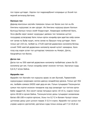 гол горхи цутгадаг. Хэрлэн гол гидрокарбонит-хлоридын ус бvхий гол
мєрний ангилалд багтана.


Халхын гол
Дорнод монголын хэсгийн томоохон голын нэг болох энэ гол нь Их
Хянганы нуруунаас эх авч урсдаг. Их Хянганы нуруунд орших Халхын
булгууд Халхын голын эхийг бvрдvvлдэг. Хоорондоо холбоотой Халх,
Зvvн Далби зэрэг жижиг нууруудыг дамжин тал талаасаа цутгал
голуудаар услагдсаар Халх голын єргєн хєндийд орж адагтаа хоѐр салан
нэг салаа нь Буйр нуурт, нєгєє салаа нь Оршуун голд цутгадаг. Халх
голын урт 233 км, талбай нь 17120 хавтгай дєрвєлжин километр бєгєєд
vvний 7440 хавтгай дєрвєлжин километр манай нутагт хамаарна. Халх
голд хэд хэдэн услаг гол цутгадгаас томоохон нь Нємрєг, Дэгээ,
Хандгайтын гол болно.


Дэгээ гол
Дэгээ гол нь 550 хавтгай дєрвєлжин километр талбайгаас усжих ба 55
километр урт юм. Голын хєндийд намаг ихээхэн тогтсон. Урсгалын хурд
0,6-0,7 м/сек байна.


Идэрийн гол
Идэрийн гол Хангайн гол нурууны араас эх авч Булнай, Тарвагатайн
нуруунуудын хоорондох нилээн давчуу хєндийгєєр урсана. Голын урт 452
км, талбайн хэмжээ 24555 хавт.дєр.км юм. Голын гульдирал Тосонцэнгэл
сумын тєв хvртэл ихээхэн тахиралж хэд хэд салаалдаг тул тэгтлээ єргєн
байж чаддаггvй. Энэ хэсэгт салаа татуурын єргєн 10-15 м, vндсэн голын
єргєн 40-60 м орчим байна. Тосонцэнгэлээс доош гульдирал салаалахаа
багасч 80-100 м хvртэл єргєснє. Усны гvн 0,7-2 м боловч Чулуут голын
цутгалаас доош цээл цvнхэл газраа 3-3,5 м хvрнэ. Идэрийн гол уулын гол
учраас ширvvн урсгалтай, урсгалын хурд голын ихэнд цагт 7,2-10,8 км
 