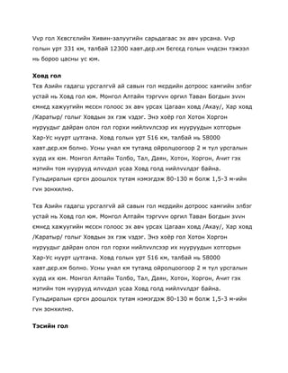 Vvр гол Хєвсгєлийн Хивин-залуугийн сарьдагаас эх авч урсана. Vvр
голын урт 331 км, талбай 12300 хавт.дєр.км бєгєєд голын vндсэн тэжээл
нь бороо цасны ус юм.


Ховд гол
Тєв Азийн гадагш урсгалгvй ай савын гол мєрдийн дотроос хамгийн элбэг
устай нь Ховд гол юм. Монгол Алтайн тэргvvн оргил Таван Богдын зvvн
ємнєд хажуугийн мєсєн голоос эх авч урсах Цагаан ховд /Акау/, Хар ховд
/Каратыр/ голыг Ховдын эх гэж vздэг. Энэ хоѐр гол Хотон Хоргон
нуруудыг дайран олон гол горхи нийлvvлсээр их нууруудын хотгорын
Хар-Ус нуурт цутгана. Ховд голын урт 516 км, талбай нь 58000
хавт.дєр.км болно. Усны унал км тутамд ойролцоогоор 2 м тул урсгалын
хурд их юм. Монгол Алтайн Толбо, Тал, Даян, Хотон, Хоргон, Ачит гэх
мэтийн том нуурууд илvvдэл усаа Ховд голд нийлvvлдэг байна.
Гульдиралын єргєн доошлох тутам нэмэгдэж 80-130 м болж 1,5-3 м-ийн
гvн зонхилно.


Тєв Азийн гадагш урсгалгvй ай савын гол мєрдийн дотроос хамгийн элбэг
устай нь Ховд гол юм. Монгол Алтайн тэргvvн оргил Таван Богдын зvvн
ємнєд хажуугийн мєсєн голоос эх авч урсах Цагаан ховд /Акау/, Хар ховд
/Каратыр/ голыг Ховдын эх гэж vздэг. Энэ хоѐр гол Хотон Хоргон
нуруудыг дайран олон гол горхи нийлvvлсээр их нууруудын хотгорын
Хар-Ус нуурт цутгана. Ховд голын урт 516 км, талбай нь 58000
хавт.дєр.км болно. Усны унал км тутамд ойролцоогоор 2 м тул урсгалын
хурд их юм. Монгол Алтайн Толбо, Тал, Даян, Хотон, Хоргон, Ачит гэх
мэтийн том нуурууд илvvдэл усаа Ховд голд нийлvvлдэг байна.
Гульдиралын єргєн доошлох тутам нэмэгдэж 80-130 м болж 1,5-3 м-ийн
гvн зонхилно.

Тэсийн гол
 