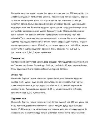 Булнайн нурууны араас эх авч Увс нуурт цутгах энэ гол 568 км урт бєгєєд
33358 хавт.дєр.км талбайгаас усжина. Тэсийн голд Тагны нурууны єврєєс
эх авсан хэдэн арван услаг гол горхи цутгах тул доошлох тутмаа ус
элбэгтэй болно. Голын сав газар эхэндээ уулархаг боловч уулс харьцах
єндрєєрєє нам юм. Булнайн нурууны араас урсах голуудын билчирт асар
их талбайг хамарсан намаг vvсгэх бєгєєд тvvнийг Жаргалантайн намаг
гэнэ. Тэсийн гол Завхан аймгийн нутгаар ОХУ-н нутаг руу гарч Увс
аймгийн Тэс сумын нутгаар эргэн монголдоо орж ирж Увс нуурт цутгана.
Адагтаа хэд хэд салаалж намаг бvхий голын садраа адаг vvсгэнэ. Vндсэн
голын гульдирал эхэндээ 150-60 м, урсгалын дунд хэсэгт 40-120 м, зарим
хэсэгт 200 м хvртэл задгайрч єргєснє. Усны зохилох гvн 0,3-2,5 м,
урсгалын хурд 0,7-1,5 м/сек орчим юм.


Таацын гол
Хангайн євєр хажуугаас усжих дээр дурдсан голууд дотроос хамгийн бага
нь Таацын гол болно. Тvvний урт 200 км, талбай 9190 хавт.дєр.км болно.
Усны эрдэсжилт бага гидрокарбонатын тєрєлд багтана.


Эгийн гол
Ононгийн баруун гарын томоохон цутгал бєгєєд их Хэнтийн нурууны
салбар Ноѐн уулын зvvн ємнєд хажуугааас эх авч урсдаг. Нийт уртын
хэмжээ 90 орчим км, ус цуглуулах талбай нь 970 хавтгай дєрвєлжин
километр юм. Гульдиралын єргєн 10-25 м, усны гvн нь 0,5-1,2 метр,
урсгалын хурд 1,2-2 м/сек хvрнэ.


Хурахын гол
Ононгийн баруун гарын vндсэн цутгал бєгєєд тvvний урт 190 км, усны сав
6150 хавтгай дєрвєлжин км болно. Голын хєндий дунд, адаг хавьдаа
бараг 15-20 км єргєсєж ой модноос алслагдаж хээр тал дундуур урсах ба
хєндийн аль ч хэсэгт голдуу хатаж ширгэдэг жижиг нуур намаг ихээхэн
 