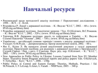 Навчальні ресурси Рекомендації щодо методології аналізу політики   // Перспективні дослідження. – 1999. – № 9. – С. 36-64. Розенфельд Р. Лекції з державної політики. – К.: Вид-во “К.І.С.”, 2002. – 60 с.   ( www .  IPAS.org.ua/library.htm ) Розробка державної політики. Аналітичні записки / Укл. О.І.Кілієвич, В.Є.Романов. – К.: Вид-во "К.І.С.", 2002. - 320 с.  ( www .  IPAS.org.ua/library.htm ) Тертичка В.В. Державна політика: аналіз та здійснення в Україні. – К.: Вид-во Соломії Павличко “Основи”, 2002. – 750 с.  ( www .  IPAS.org.ua/library.htm ) Українсько – англійський словник термінів і понять з аналізу державної політики   / Укладач: О.М.Рудік. – Дніпропетровськ: Центр економічної освіти, 2002. – 60 с. Янґ Е., Куінн Л. Як написати дієвий аналітичний документ у галузі державної політики: Практичний посібник для радників з державної політики у Центральній і Східній Європі / Пер. з англ. С.Соколик. Наук. ред. пер. О.Кілієвич. – К.: “К.І.С.”, 2003. – 130   с.  ( www .  IPAS.org.ua/library.htm ) New Approaches to Public Policy in Ukraine :  Lessons Learned from New EU Member States .  Executive Intern Program analytical reports and policy papers/ Eds. O.Kilievych, V.Tertychka. – Kyiv: “K.I.C.”, 2006. – 230p. Public Policy in Central and Eastern Europe: Theories, Methods, Practices / Ed. M.Potucek, L.T.LeLoup, G.Jenei, L.Varadi. – NISPAcee, 2003. – 340 p. 