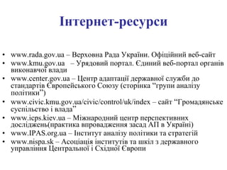 Інтернет-ресурси www.rada.gov.ua –  Верховна Рада України. Офіційний веб-сайт www.kmu.gov.ua  –  Урядовий портал. Єдиний веб-портал органів виконавчої влади www. center.gov .ua – Центр адаптації державної служби до стандартів Європейського Союзу  (сторінка  “ групи аналізу політики ” ) www. civic.kmu.gov.ua/civic/control/uk/index – сайт  “ Громадянське суспільство і влада ”   www.icps.kiev.ua – Міжнародний центр перспективних досліджень (практика впровадження засад АП в Україні) www. IPAS . org . ua  –  Інститут аналізу політики та стратегій www.nispa.sk – Асоціація інститутів та шкіл з державного управління Центральної і Східної Європи   