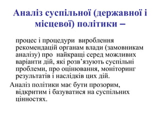 А наліз суспільної (державної і місцевої) політики  – процес і процедури  вироблення рекомендацій органам влади (замовникам аналізу) про  найкращі серед можливих варіанти дій, які розв’язують суспільні проблеми, про оцінювання, моніторинг результатів і наслідків цих дій.  Аналіз політики має бути прозорим, відкритим і базуватися на суспільних цінностях.   