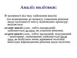Аналіз політики: В залежності від часу здійснення аналізу  (по відношенню до моменту ухвалення рішення щодо політики) й змісту відповідних процедур виділяється:  e x - ante  аналіз  ( лат.,  тобто попередній) здійснюється  до того , як ухвалено рішення;  e x - post  аналіз  ( лат. , тобто заключний, підсумковий – моніторинг, оцінювання) здійснюється  після того , як відбулися зміни державної політики внаслідок впровадження рішення щодо політики. 