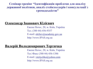 Семінар-тренінг “Ідентифікація проблеми для аналізу державної політики, аналіз стейкхолдерів і консультації з громадськістю” Олександр Іванович Кілієвич Ежена Потьє, 20, м. Київ, Україна Тел. (380 44)  456-9357 E-mail:  [email_address] gov .ua http:// www . IPAS.org.ua Валерій Володимирович Тертичка Ежена Потьє, 20, м. Київ, Україна Тел. \ Факс   (380 44) 45 6 - 1386 E-mail:  [email_address] http:// www . IPAS.org.ua 