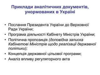 Приклади аналітичних документів, унормованих в Україні Послання Президента України до Верховної Ради України; Програма діяльності Кабінету Міністрів України; Політична пропозиція  (доповідна записка Кабінетові Міністрів щодо реалізації державної політики); Концепція державної цільової програми; Аналіз впливу регуляторного акта 
