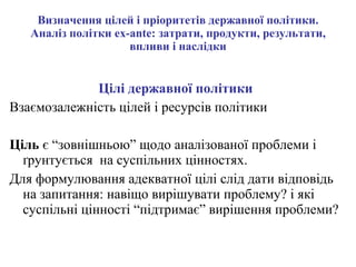 Визначення цілей і пріоритетів державної політики. Аналіз політки ex-ante: затрати, продукти, результати, впливи і наслідки Цілі державної політики   Взаємозалежність цілей і ресурсів політики Ціль  є “зовнішньою” щодо аналізованої проблеми і ґрунтується  на суспільних цінностях.  Для формулювання адекватної цілі слід дати відповідь на запитання: навіщо вирішувати проблему? і які суспільні цінності “підтримає” вирішення проблеми? 