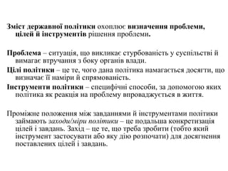Зміст державної політики  охоплює  визначення   проблеми,  цілей й інструментів  рішення проблеми . Проблема  – ситуація, що викликає стурбованість у суспільстві й вимагає втручання з боку органів влади. Цілі політики  – це те, чого дана політика намагається досягти, що визначає її наміри й спрямованість. Інструменти політики  – специфічні способи, за допомогою яких політика як реакція на проблему впроваджується в життя. Проміжне положення між завданнями й інструментами політики займають  заходи/міри політики  –   це подальша конкретизація цілей і завдань. Захід – це те, що треба зробити (тобто який інструмент застосувати або яку дію розпочати) для досягнення поставлених цілей і завдань. 