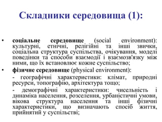Складники середовища (1): соціальне середовище  ( social environment) : культурні, етнічні, релігійні та інші звички, соціальна структура суспільства, очікування, моделі поведінки та способи взаємодії і взаємозв'язку між ними, що їх встановлює кожне суспільство; фізичне середовище  ( physical environment) :  -  географічні характеристики: клімат, природні ресурси, топографію, архітектура тощо;  -  демографічні характеристики: чисельність і динаміка населення, розселення, урбаністичні умови, вікова структура населення та інші фізичні характеристики, що визначають спосіб життя, прийнятий у суспільстві; 