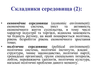 Складники середовища (2): економічне середовище  ( есоnоmіс environment ): економічна система, зміст та активність економічного життя суспільства, в тому числі характер індустрії та торгівлі, відносна заможність чи бідність регіону, на який поширюється політика, рівень безробіття рівень економічного зростання тощо;  політичне середовище  ( роlitical environment ): політична система, політичні інститути, владні  структури, чинне законодавство, політичні партії, громадські організації, групи спеціальних інтересів, лобізм, переважаюча ідеологія, політична культура, нагальні політичні проблеми даного моменту.   