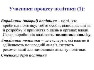 Учасники процесу політики (1): Виробники (творці) політики  – це ті, хто «робить» політику, тобто особи, відповідальні за її розробку й прийняття рішень в органах влади. Серед виробників виділяють  замовника аналізу. Аналітики політики  – це експерти, які власне й здійснюють попередній аналіз, готують рекомендації для замовників аналізу політики. Стейкхолдери політики 