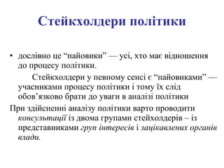 Стейкхолдери  політики дослівно це “пайовики”  — усі, хто має відношення до процесу політики. Стейкхолдери у певному сенсі є “пайовиками” — учасниками процесу політики і тому їх слід обов’язково брати до уваги в аналізі політики При здійсненні аналізу політики варто проводити  консультації  із двома групами стейхолдерів – із представниками  груп інтересів  і  зацікавлених органів влади. 
