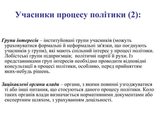 Учасники процесу політики (2): Групи інтересів  –  інституйовані групи учасників (можуть ураховуватися формальні й неформальні зв'язки, що поєднують учасників у групи), які мають спільний інтерес у процесі політики. Лобістські групи підприємців;  політичні партії й рухи. Із представниками груп інтересів необхідно проводити відповідні консультації в процесі політики, особливо, перед прийняттям яких-небудь рішень. Зацікавлені органи влади  – органи, з якими повинні узгоджуватися ті або інші питання, що стосуються даного процесу політики. Коло таких органів влади визначається нормативними документами або експертним шляхом, з урахуванням доцільності. 