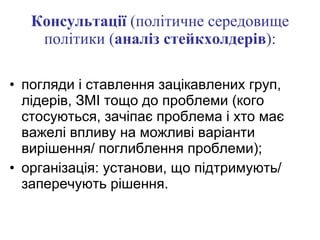 Консультації  (політичне середовище політики ( аналіз стейкхолдерів ): погляди і ставлення зацікавлених груп, лідерів, ЗМІ тощо до проблеми (кого стосуються, зачіпає проблема і хто має важелі впливу на можливі варіанти вирішення/ поглиблення проблеми); організація: установи, що підтримують/ заперечують рішення. 