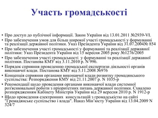 Участь громадськості Про доступ до публічної інформації. Закон України від 13.01.2011 №2939-VI. Про забезпечення умов для більш широкої участі громадськості у формуванні та реалізації державної політики. Указ Президента України від 31.07.2004№ 854 Про забезпечення участі громадськості у формуванні та реалізації державної політики: Указ Президента України від 15 вересня 2005 року №1276/2005 Про забезпечення участі громадськості  у формуванні та реалізації державної політики. Постанова КМУ від 3.11.2010 р. N 996. Порядок сприяння проведенню громадської експертизи діяльності органів виконавчої влади. Постанова КМУ від 5.11.2008 №976 Концепція сприяння органами виконавчої влади розвитку громадянського суспільства: Розпорядження КМУ від 21.11.2007 р. N 1035-р Рекомендації щодо проведення органами виконавчої влади системної роз'яснювальної роботи з пріоритетних питань державної політики. Схвалено розпорядженням Кабінету Міністрів України від 29 вересня 2010 р. N 1912-р Щодо проведення електронних  консультацій з громадськістю на сайті  "Громадянське суспільство і влада". Наказ Мін’юсту України від 13.04.2009 N 324/7   