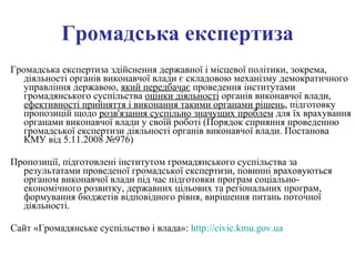 Громадська експертиза Громадська експертиза здійснення державної і місцевої політики, зокрема, діяльності органів виконавчої влади є складовою механізму демократичного управління державою,  який передбачає  проведення інститутами громадянського суспільства  оцінки діяльності  органів виконавчої влади,  ефективності прийняття і виконання такими органами рішень , підготовку пропозицій щодо  розв'язання суспільно значущих проблем  для їх врахування органами виконавчої влади у своїй роботі (Порядок сприяння проведенню громадської експертизи діяльності органів виконавчої влади. Постанова КМУ від 5.11.2008 №976) Пропозиції, підготовлені інститутом громадянського суспільства за результатами проведеної громадської експертизи, повинні враховуються органом виконавчої влади під час підготовки програм соціально-економічного розвитку, державних цільових та регіональних програм, формування бюджетів відповідного рівня, вирішення питань поточної діяльності. Сайт «Громадянське суспільство і влада»:  http://civic.kmu.gov.ua 