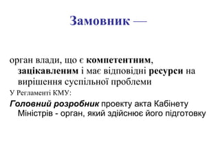 Замовник  —   орган влади, що є  компетентним ,  зацікавленим  і має відповідні  ресурси  на вирішення суспільної проблеми  У Регламенті КМУ: Головний розробник  проекту акта Кабінету Міністрів - орган, який здійснює його підготовку   