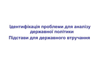 Ідентифікація проблеми для аналізу державної політики Підстави для державного втручання   