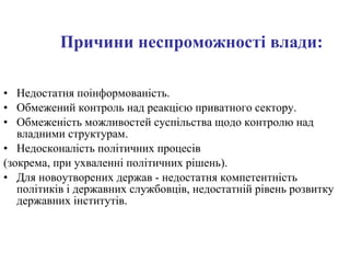 Причини неспроможності влади: Недостатня поінформованість. Обмежений контроль над реакцією приватного сектору. Обмеженість можливостей суспільства щодо контролю над владними структурам. Недосконалість політичних процесів  (зокрема, при ухваленні політичних рішень). Для новоутворених держав - недостатня компетентність політиків і державних службовців, недостатній рівень розвитку державних інститутів. 