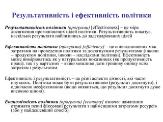 Результативність і ефективність політики Результативність політики  (програми)   [effectiveness]   –  це міра досягнення проголошених цілей політики. Результативність показує, наскільки результати наблизились до задекларованих цілей Ефективність політики  (програми)   [efficiency] –  це співвідношення між затратами на проведення політики та досягнутими результатами (інколи – продуктом політики, інколи – наслідками політики). Ефективність може вимірюватись як у натуральних показниках (як продуктивність праці), так і у вартісних – якщо можливо дати грошову оцінку всім затратам і результатам. Ефективність і результативність – це різні аспекти дієвості, які часто плутають. Політика може бути результативною (результат досягнуто), і одночасно неефективною (якщо виявиться, що результат досягнуто дуже високою ціною). Економічність політики  (програми)   [economy]  означає намагання отримати певні фіксовані результати з найменшими затратами ресурсів (або у найдешевший спосіб).  
