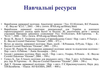 Навчальні ресурси Вироблення державної політики. Аналітичні записки   / Укл. О.І.Кілієвич, В.Є.Романов. – К.: Вид-во “К.І.С.”, 2003. – 346 с.   ( www .  IPAS.org.ua/library.htm ) Вироблення державної політики: рекомендації для України в контексті євроінтеграціного досвіду країн Балтії та Польщі. Зб. аналітичних звітів і записок учасників Програми урядового стажування/ Укл. О.І.Кілієвич, В.В.Тертичка. – К.: “К.І.С.”, 2006. – 388 с.   ( www .  IPAS.org.ua/library.htm ) Волес В., Волес Г. Творення політики в Європейському Союзі   / Пер. з англ. Р.Ткачук. - К.: Вид-во Соломії Павличко “Основи”, 2004. – 871 с. Вступ до аналізу державної політики: Навч. посіб.   / В.Романов, О.Рудік, Т.Брус. - К.: Вид-во Соломії Павличко “Основи”, 2001. – 238 с. Говлет М., Рамеш М. Дослідження державної політики: цикли та підсистеми політики   / Пер. з англ. О.Рябова. – Львів: Кальварія. – 264 с. Ґендер і державна політика: Навч. посіб. / Пер. з англ.; Упоряд. П.Ренкін. – К.: Вид-во Соломії Павличко “Основи”, 2004. – 394 с. Гоґвуд Б.,  Ґ ан Л.Аналіз політики для реального світу   / Пер. З англ. А.Олійник; Наук. ред. пер. В.Тертичка. – К.: Вид-во Соломії Павличко “Основи”, 2004. – 396 с. Дай Т. Основи державної політики   / Пер. з англ. Г.Є.Краснокутського; Наук. ред. З.В.Балабаєва. – Одеса: АО БАХВА, 2005. – 468 с. 