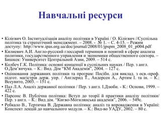 Навчальні ресурси Кілієвич О. Інституалізація аналізу політики в Україні / О. Кілієвич //Суспільна політика та стратегічний менеджмент. – 2008. -  № 1. – С. 4-15. – Режим доступу:  http://www.ipas.org.ua/doc/journal/2008/01/jpspm_2008_01_p004.pdf Килиевич А.И. Англо-русский глоссарий терминов и понятий в сфере анализа политики, государственного управления и экономики общественного сектора. – Бишкек: Университет Центральной Азии, 2009. – 514 с.  Колбеч Г.К. Політика: основні концепції в суспільних науках   / Пер. з англ. О.Дем’янчука. – К.: Вид. Дім “КМ Академія”, 2004. – 127 с. Оцінювання державних політики та програм: Посібн. для виклад. з осв.-проф. підгот. магістрів держ. упр. / Англерид Т., Андерсен А., Артим І. та ін. – К.: Всеувито, 2003. – 151 с. Пал Л.А. Аналіз державної політики   / Пер. з англ. І.Дзюби. - К.: Основи, 1999. – 422 с. Парсонс В. Публічна політика: Вступ до теорії й практики аналізу політики/ Пер. з англ. – К.: Вид дім. “Києво-Могилянська академія”, 2006. – 549с.  Ребкало В., Тертичка В. Державна політика: аналіз та впровадження в Україні: Конспект лекцій до навчального модуля. – К.: Вид-во УАДУ, 2002. – 80 с. 