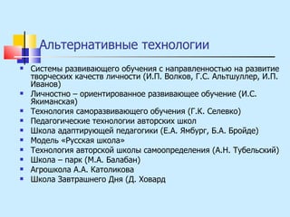 Альтернативные технологии Системы развивающего обучения с направленностью на развитие творческих качеств личности (И.П. Волков, Г.С. Альтшуллер, И.П. Иванов) Личностно – ориентированное развивающее обучение (И.С. Якиманская) Технология саморазвивающего обучения (Г.К. Селевко) Педагогические технологии авторских школ Школа адаптирующей педагогики (Е.А. Ямбург, Б.А. Бройде) Модель «Русская школа» Технология авторской школы самоопределения (А.Н. Тубельский) Школа – парк (М.А. Балабан) Агрошкола А.А. Католикова Школа Завтрашнего Дня (Д. Ховард 