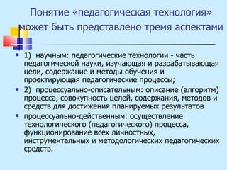 Понятие «педагогическая технология» может быть представлено тремя аспектами   1)  научным: педагогические технологии - часть педагогической науки, изучающая и разрабатывающая цели, содержание и методы обучения и проектирующая педагогические процессы; 2)  процессуально-описательным: описание (алгоритм) процесса, совокупность целей, содержания, методов и средств для достижения планируемых результатов процессуально-действенным: осуществление технологического (педагогического) процесса, функционирование всех личностных, инструментальных и методологических педагогических средств. 