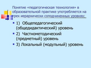 Понятие «педагогическая технология» в образовательной практике употребляется на трех иерархически соподчиненных уровнях: 1)  Общепедагогический (общедидактический) уровень 2)  Частнометодический (предметный) уровень 3) Локальный (модульный) уровень 