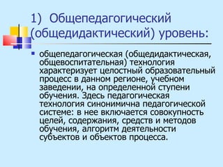 1)  Общепедагогический (общедидактический) уровень:  общепедагогическая (общедидактическая, общевоспитательная) технология характеризует целостный образовательный процесс в данном регионе, учебном заведении, на определенной ступени обучения. Здесь педагогическая технология синонимична педагогической системе: в нее включается совокупность целей, содержания, средств и методов обучения, алгоритм деятельности субъектов и объектов процесса. 