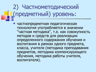 2)  Частнометодический (предметный) уровень:  частнопредметная педагогическая технология употребляется в значении "частная методика", т.е. как совокупность методов и средств для реализации определенного содержания обучения и воспитания в рамках одного предмета, класса, учителя (методика преподавания предметов, методика компенсирующего обучения, методика работы учителя, воспитателя). 