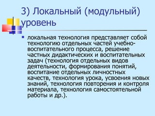 3) Локальный (модульный) уровень  локальная технология представляет собой технологию отдельных частей учебно-воспитательного процесса, решение частных дидактических и воспитательных задач (технология отдельных видов деятельности, формирования понятий, воспитание отдельных личностных качеств, технология урока, усвоения новых знаний, технология повторения и контроля материала, технология самостоятельной работы и др.). 